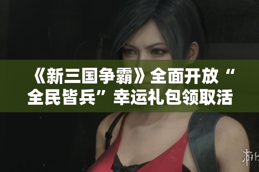 《新三国争霸》全面开放“全民皆兵”幸运礼包领取活动，快来参与！