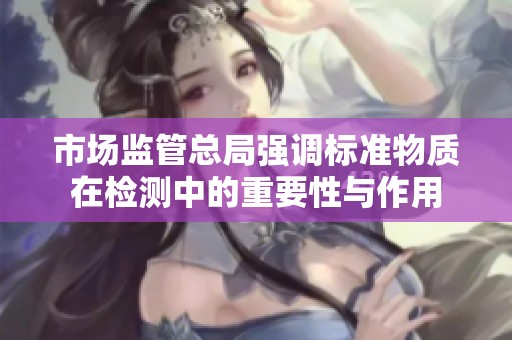 市场监管总局强调标准物质在检测中的重要性与作用