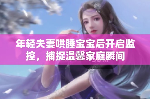 年轻夫妻哄睡宝宝后开启监控，捕捉温馨家庭瞬间