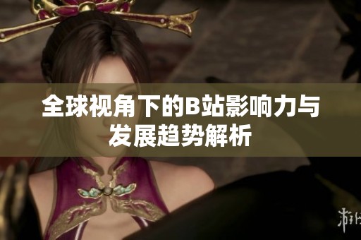 全球视角下的B站影响力与发展趋势解析