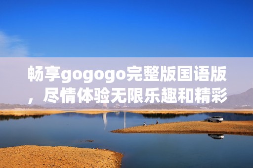 畅享gogogo完整版国语版，尽情体验无限乐趣和精彩内容