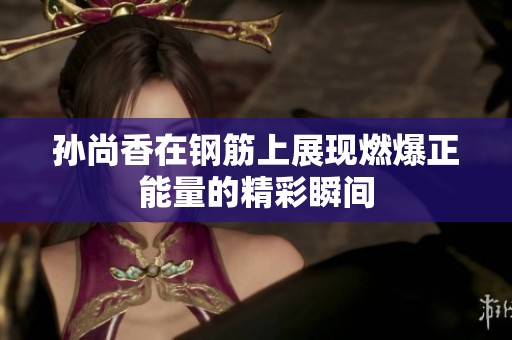 孙尚香在钢筋上展现燃爆正能量的精彩瞬间