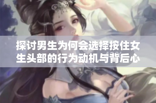 探讨男生为何会选择按住女生头部的行为动机与背后心理