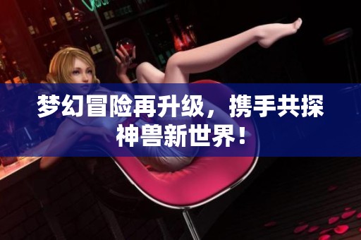 梦幻冒险再升级，携手共探神兽新世界！