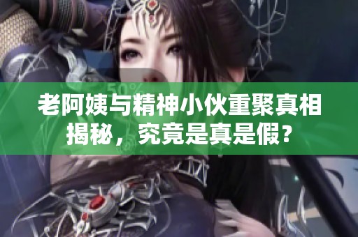 老阿姨与精神小伙重聚真相揭秘，究竟是真是假？