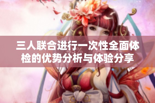 三人联合进行一次性全面体检的优势分析与体验分享