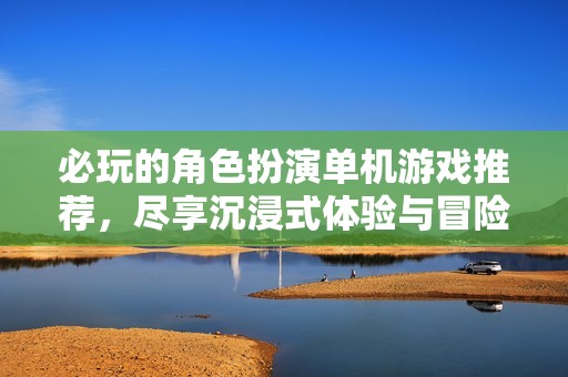 必玩的角色扮演单机游戏推荐，尽享沉浸式体验与冒险乐趣