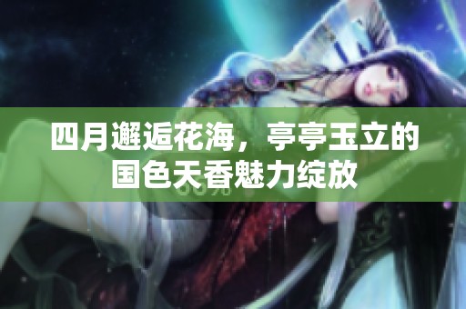 四月邂逅花海，亭亭玉立的国色天香魅力绽放