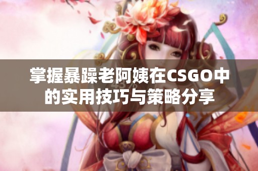 掌握暴躁老阿姨在CSGO中的实用技巧与策略分享
