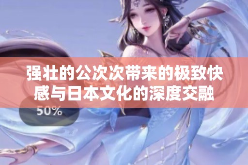 强壮的公次次带来的极致快感与日本文化的深度交融