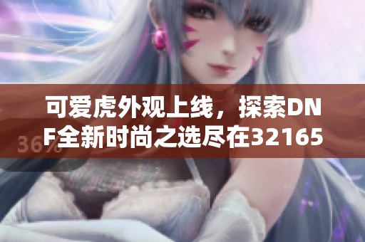 可爱虎外观上线，探索DNF全新时尚之选尽在321658游戏网