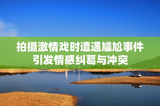 拍摄激情戏时遭遇尴尬事件引发情感纠葛与冲突