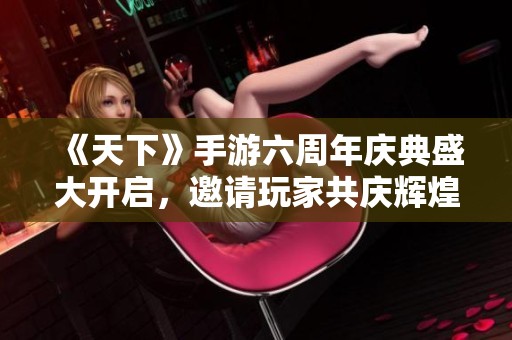 《天下》手游六周年庆典盛大开启，邀请玩家共庆辉煌时刻！