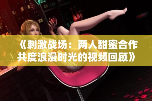 《刺激战场：两人甜蜜合作共度浪漫时光的视频回顾》