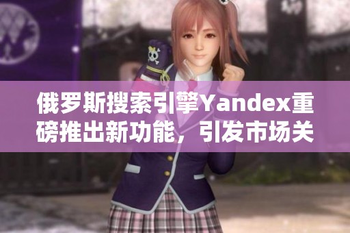 俄罗斯搜索引擎Yandex重磅推出新功能，引发市场关注