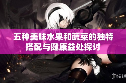 五种美味水果和蔬菜的独特搭配与健康益处探讨