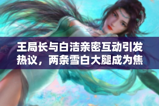 王局长与白洁亲密互动引发热议，两条雪白大腿成为焦点