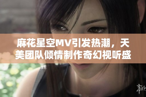 麻花星空MV引发热潮，天美团队倾情制作奇幻视听盛宴