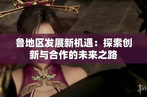 鲁地区发展新机遇：探索创新与合作的未来之路