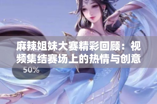 麻辣姐妹大赛精彩回顾：视频集结赛场上的热情与创意