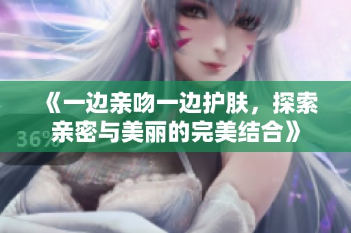 《一边亲吻一边护肤，探索亲密与美丽的完美结合》
