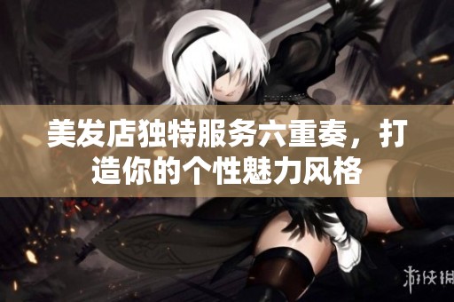 美发店独特服务六重奏，打造你的个性魅力风格