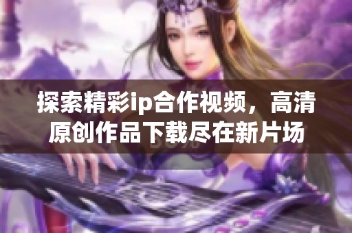 探索精彩ip合作视频，高清原创作品下载尽在新片场