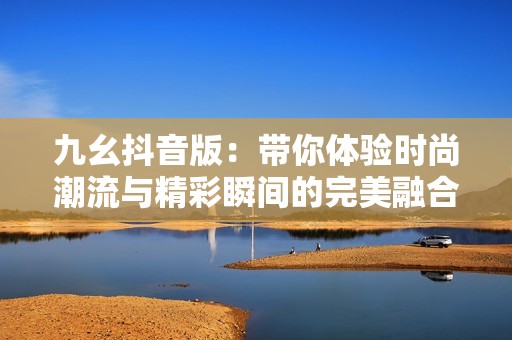九幺抖音版：带你体验时尚潮流与精彩瞬间的完美融合