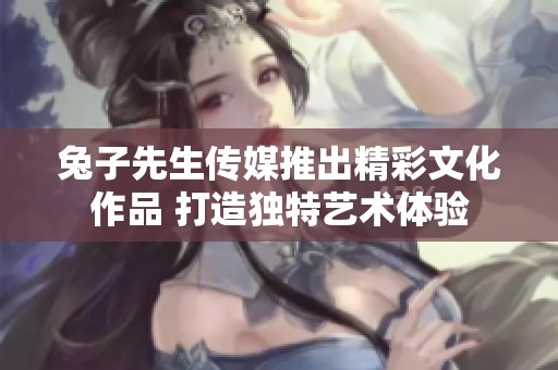 兔子先生传媒推出精彩文化作品 打造独特艺术体验