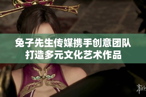 兔子先生传媒携手创意团队打造多元文化艺术作品