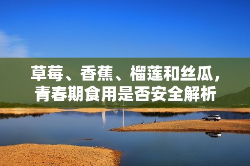 草莓、香蕉、榴莲和丝瓜，青春期食用是否安全解析