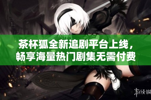 茶杯狐全新追剧平台上线，畅享海量热门剧集无需付费