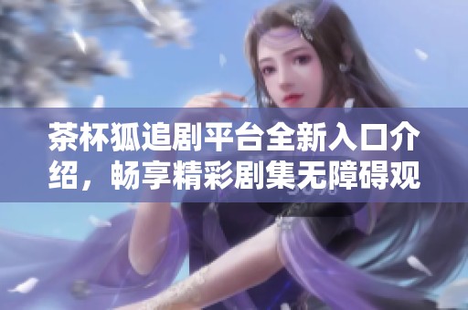 茶杯狐追剧平台全新入口介绍，畅享精彩剧集无障碍观看体验