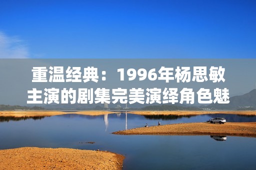重温经典：1996年杨思敏主演的剧集完美演绎角色魅力