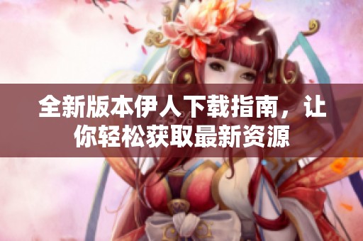全新版本伊人下载指南，让你轻松获取最新资源
