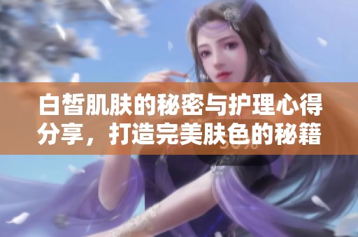 白皙肌肤的秘密与护理心得分享，打造完美肤色的秘籍