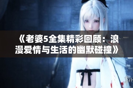 《老婆5全集精彩回顾：浪漫爱情与生活的幽默碰撞》