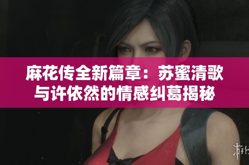 麻花传全新篇章：苏蜜清歌与许依然的情感纠葛揭秘