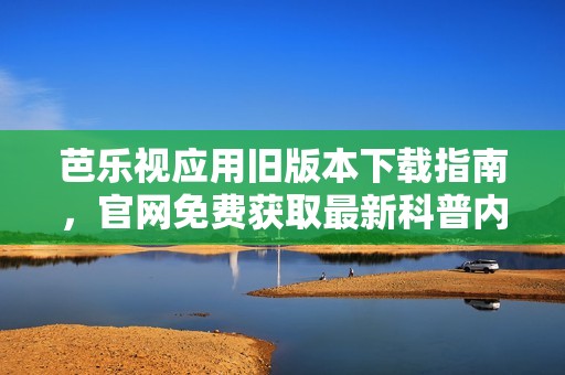 芭乐视应用旧版本下载指南，官网免费获取最新科普内容