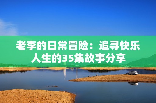 老李的日常冒险：追寻快乐人生的35集故事分享
