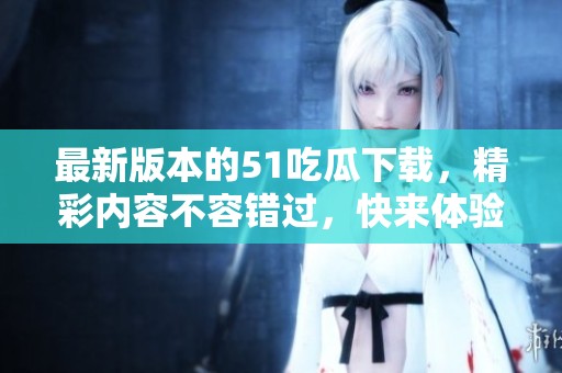 最新版本的51吃瓜下载，精彩内容不容错过，快来体验吧