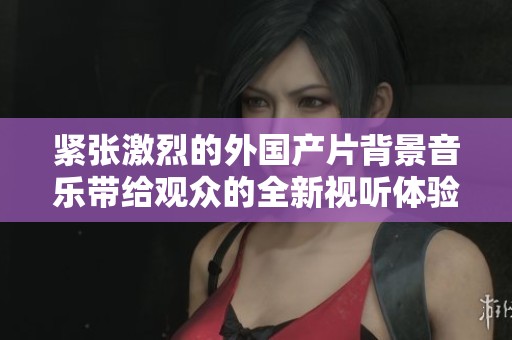 紧张激烈的外国产片背景音乐带给观众的全新视听体验