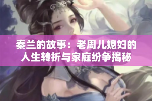 秦兰的故事：老周儿媳妇的人生转折与家庭纷争揭秘