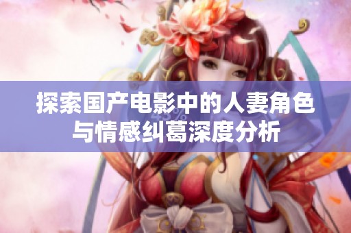 探索国产电影中的人妻角色与情感纠葛深度分析
