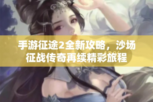 手游征途2全新攻略，沙场征战传奇再续精彩旅程