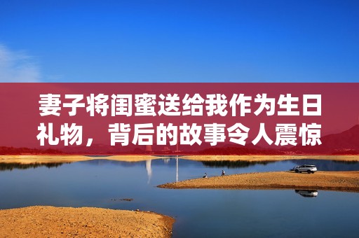 妻子将闺蜜送给我作为生日礼物，背后的故事令人震惊
