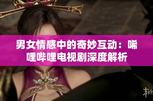 男女情感中的奇妙互动：唏哩哔哩电视剧深度解析