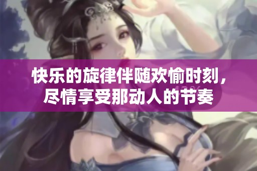 快乐的旋律伴随欢愉时刻，尽情享受那动人的节奏