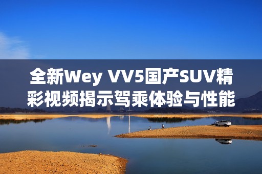 全新Wey VV5国产SUV精彩视频揭示驾乘体验与性能优势