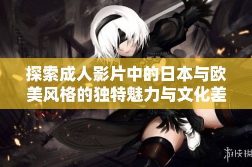 探索成人影片中的日本与欧美风格的独特魅力与文化差异